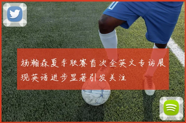 杨瀚森夏季联赛首次全英文专访展现英语进步显著引发关注