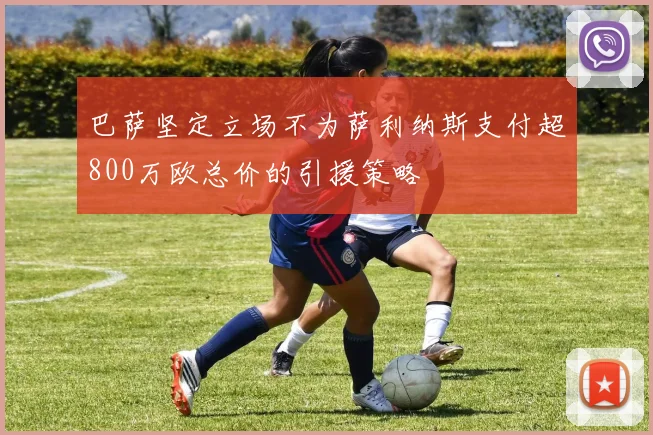 巴萨坚定立场不为萨利纳斯支付超800万欧总价的引援策略