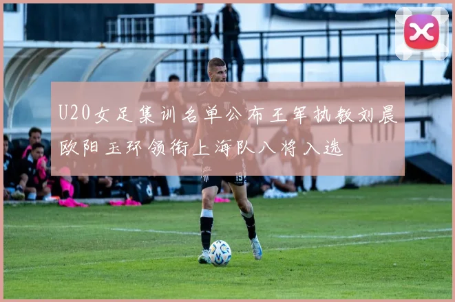 U20女足集训名单公布王军执教刘晨欧阳玉环领衔上海队八将入选
