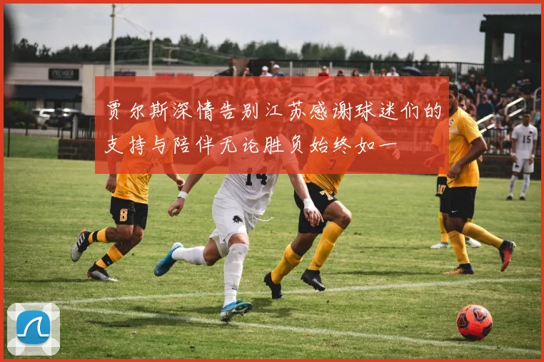 贾尔斯深情告别江苏感谢球迷们的支持与陪伴无论胜负始终如一