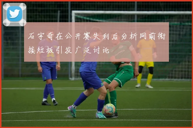 石宇奇在公开赛失利后分析网前衔接短板引发广泛讨论