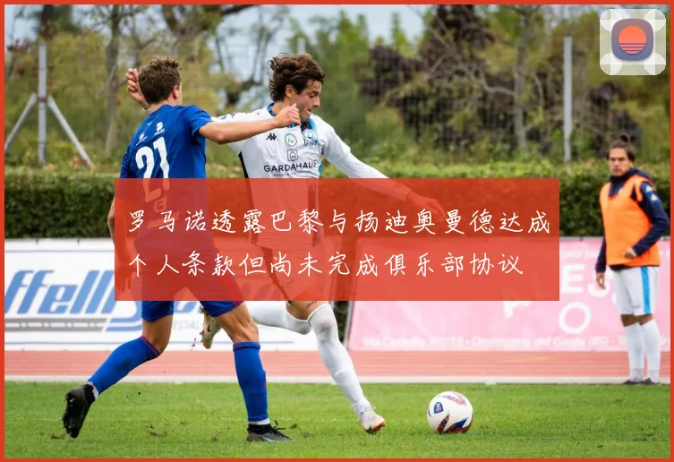 罗马诺透露巴黎与扬迪奥曼德达成个人条款但尚未完成俱乐部协议