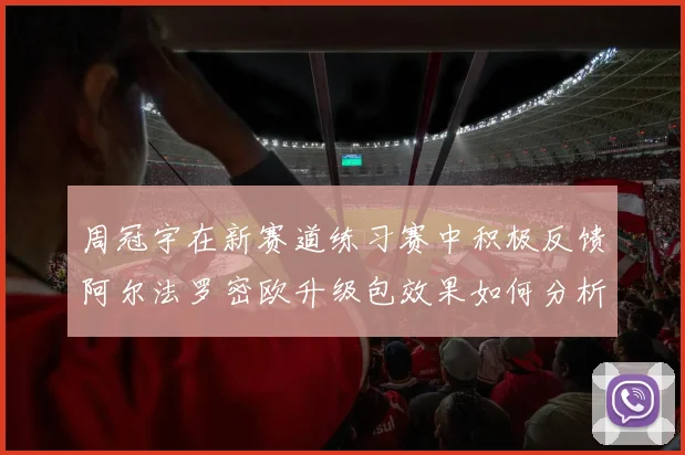 周冠宇在新赛道练习赛中积极反馈阿尔法罗密欧升级包效果如何分析