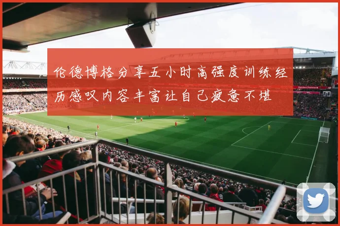 伦德博格分享五小时高强度训练经历感叹内容丰富让自己疲惫不堪