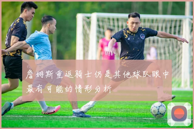 詹姆斯重返骑士仍是其他球队眼中最有可能的情形分析
